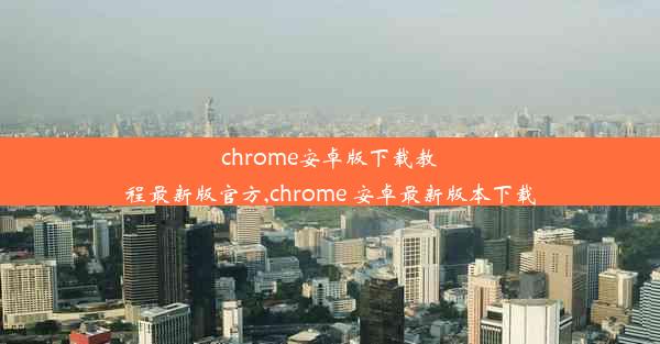 chrome安卓版下载教程最新版官方,chrome 安卓最新版本下载