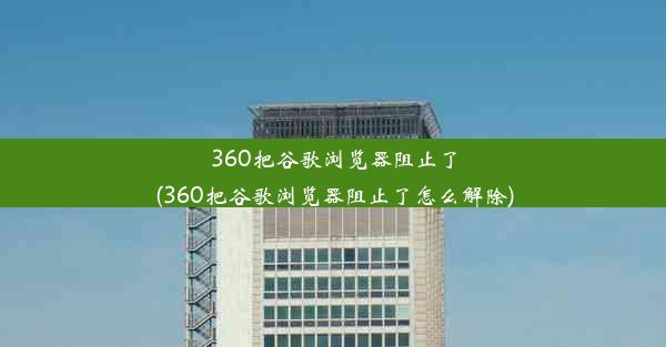 360把谷歌浏览器阻止了(360把谷歌浏览器阻止了怎么解除)