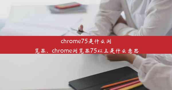 chrome75是什么浏览器、chrome浏览器75以上是什么意思