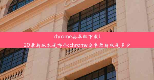 chrome安卓版下载120最新版本是哪个;chrome安卓最新版是多少