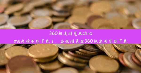 360极速浏览器chrome内核不能下载了、谷歌浏览器360极速浏览器下载