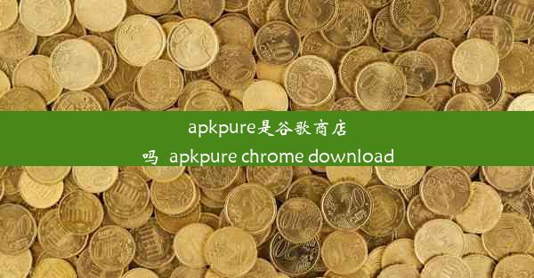 apkpure是谷歌商店吗_apkpure chrome download