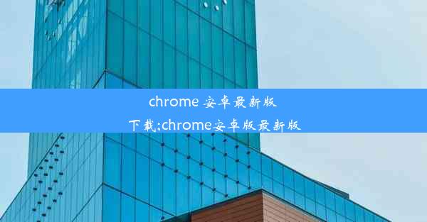 chrome 安卓最新版下载;chrome安卓版最新版