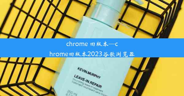 chrome 旧版本—chrome旧版本2023谷歌浏览器