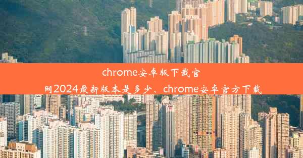 chrome安卓版下载官网2024最新版本是多少、chrome安卓官方下载