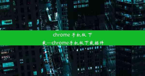 chrome 手机版 下载—chrome手机版下载插件