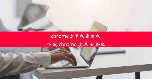 chrome安卓版最新版下载,chrome 安卓 最新版