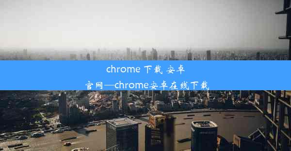 chrome 下载 安卓 官网—chrome安卓在线下载