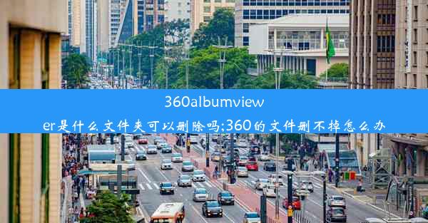 360albumviewer是什么文件夹可以删除吗;360的文件删不掉怎么办