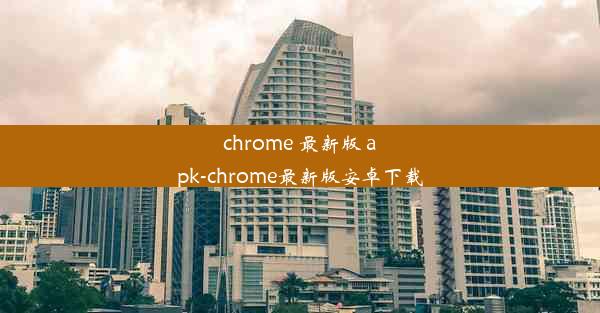 chrome 最新版 apk-chrome最新版安卓下载