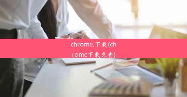 chrome,下载(chrome下载免费)