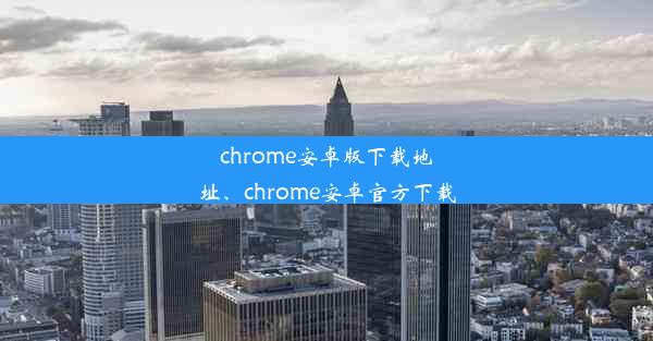 chrome安卓版下载地址、chrome安卓官方下载