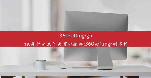 360softmgrgame是什么文件夹可以删除;360softmgr删不掉