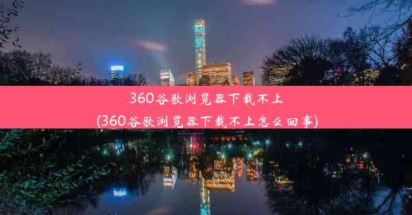 360谷歌浏览器下载不上(360谷歌浏览器下载不上怎么回事)