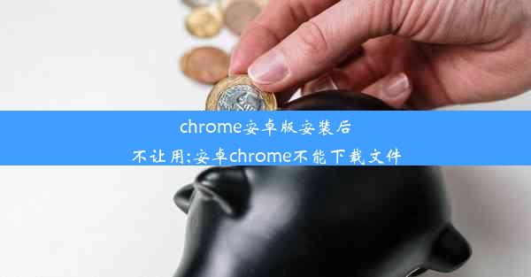 chrome安卓版安装后不让用;安卓chrome不能下载文件