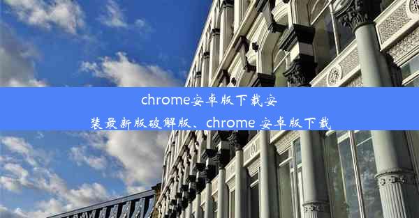 chrome安卓版下载安装最新版破解版、chrome 安卓版下载