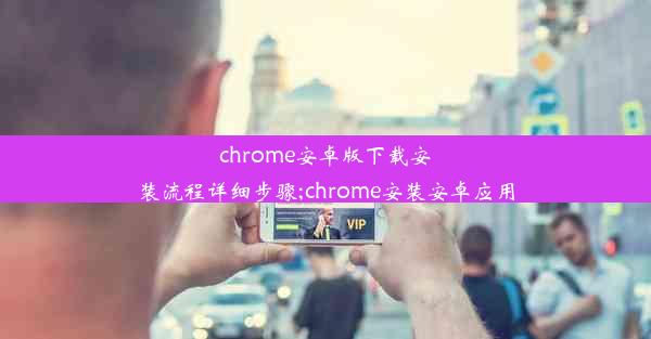 chrome安卓版下载安装流程详细步骤;chrome安装安卓应用