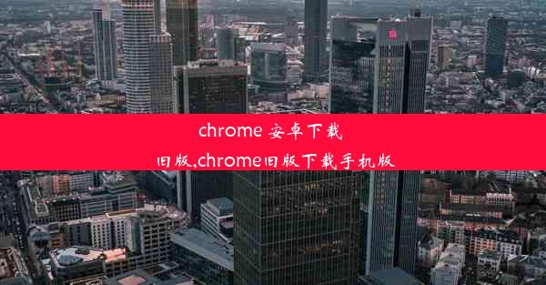 chrome 安卓下载 旧版,chrome旧版下载手机版