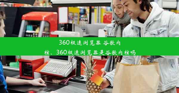 360极速浏览器 谷歌内核、360极速浏览器是谷歌内核吗