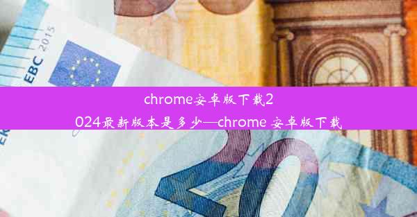 chrome安卓版下载2024最新版本是多少—chrome 安卓版下载