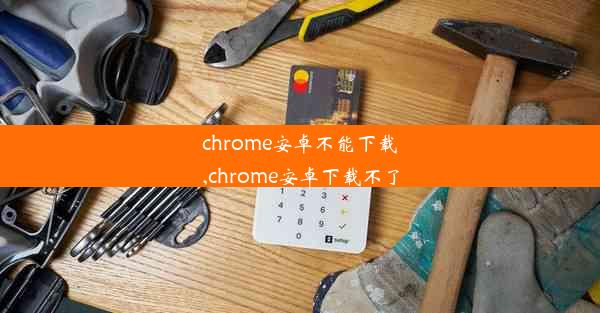 chrome安卓不能下载,chrome安卓下载不了