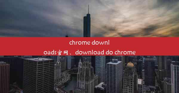 chrome downloads官网、download do chrome