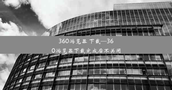 360游览器 下载—360游览器下载完成后不关闭