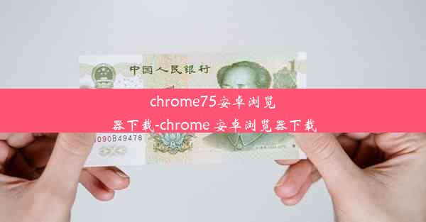 chrome75安卓浏览器下载-chrome 安卓浏览器下载