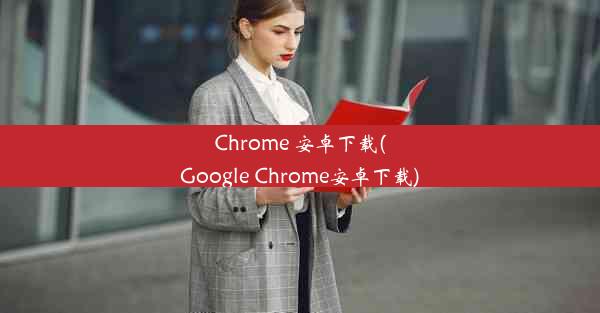 Chrome 安卓下载(Google Chrome安卓下载)