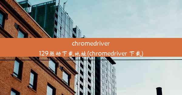 chromedriver129驱动下载地址(chromedriver 下载)