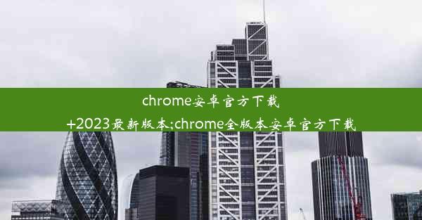 chrome安卓官方下载+2023最新版本;chrome全版本安卓官方下载