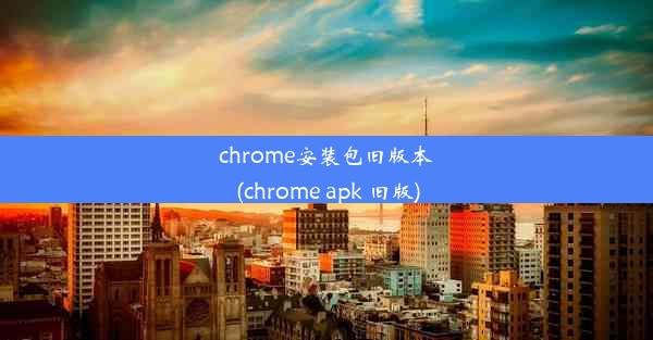 chrome安装包旧版本(chrome apk 旧版)