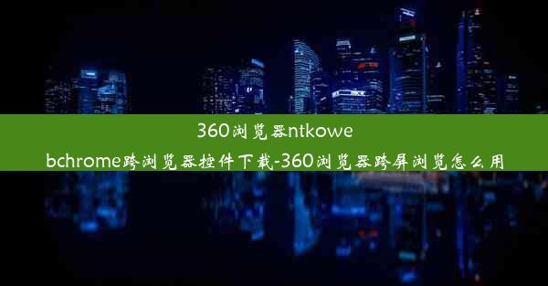 360浏览器ntkowebchrome跨浏览器控件下载-360浏览器跨屏浏览怎么用