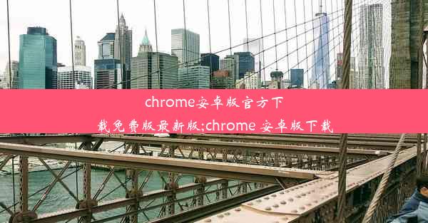 chrome安卓版官方下载免费版最新版;chrome 安卓版下载