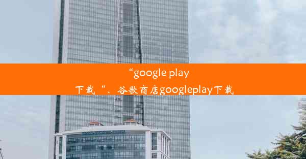 “google play下载“、谷歌商店googleplay下载