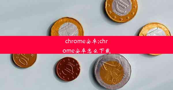 chrome安卓;chrome安卓怎么下载