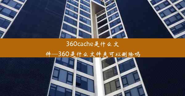 360cache是什么文件—360是什么文件夹可以删除吗