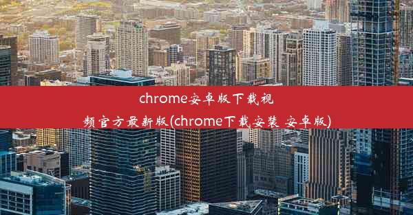 chrome安卓版下载视频官方最新版(chrome下载安装 安卓版)