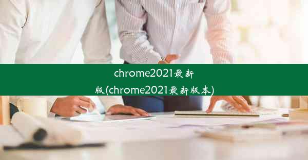 chrome2021最新版(chrome2021最新版本)