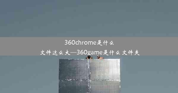 360chrome是什么文件这么大—360game是什么文件夹