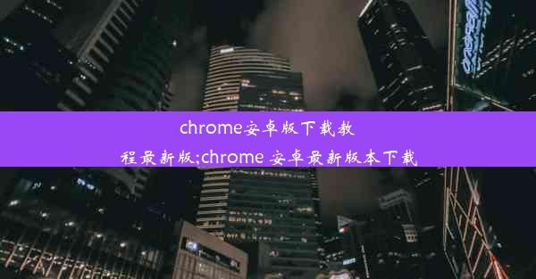 chrome安卓版下载教程最新版;chrome 安卓最新版本下载