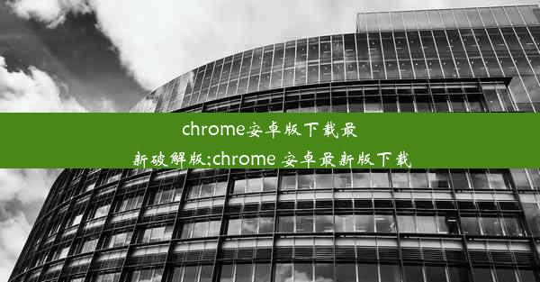 chrome安卓版下载最新破解版;chrome 安卓最新版下载