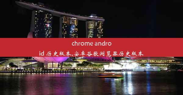 chrome android 历史版本,安卓谷歌浏览器历史版本