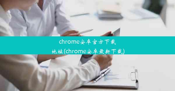 chrome安卓官方下载地址(chrome安卓最新下载)