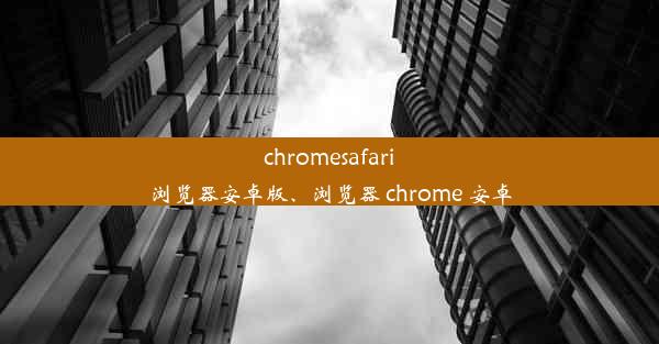 chromesafari浏览器安卓版、浏览器 chrome 安卓