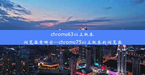 chrome63以上版本浏览器有哪些—chrome75以上版本的浏览器