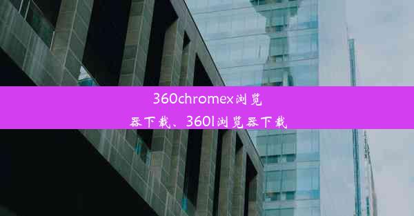 360chromex浏览器下载、360l浏览器下载