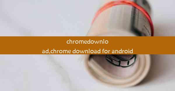 chromedownload,chrome download for android