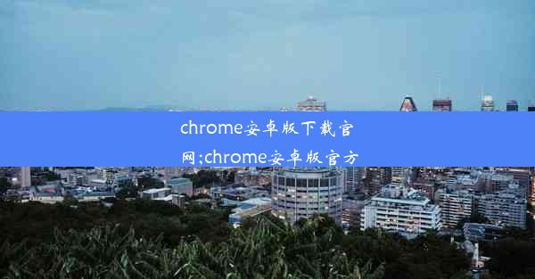 chrome安卓版下载官网;chrome安卓版官方