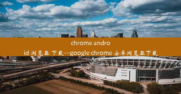 chrome android 浏览器 下载—google chrome 安卓浏览器下载